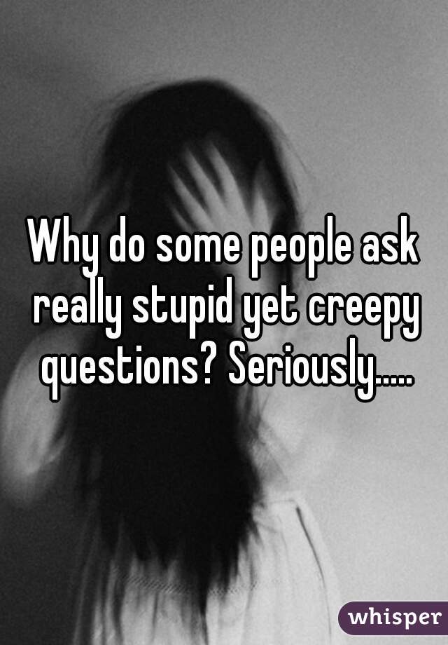 Why do some people ask really stupid yet creepy questions? Seriously.....