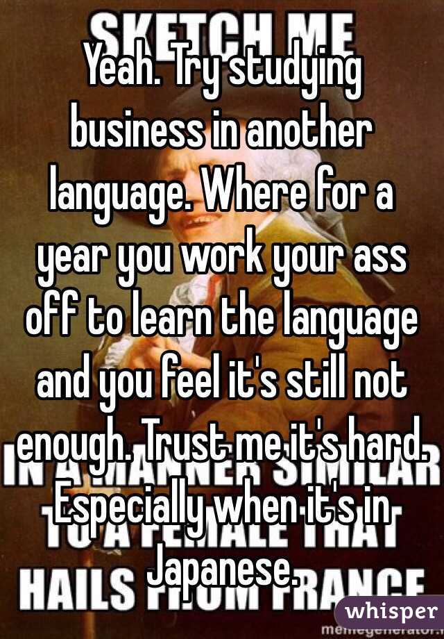 Yeah. Try studying business in another language. Where for a year you work your ass off to learn the language and you feel it's still not enough. Trust me it's hard. Especially when it's in Japanese. 