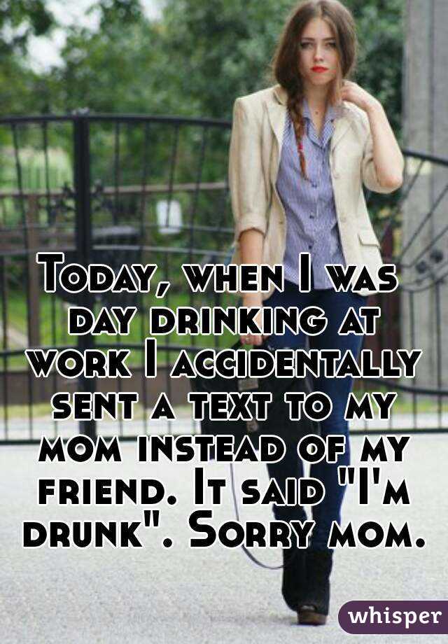 Today, when I was day drinking at work I accidentally sent a text to my mom instead of my friend. It said "I'm drunk". Sorry mom. 