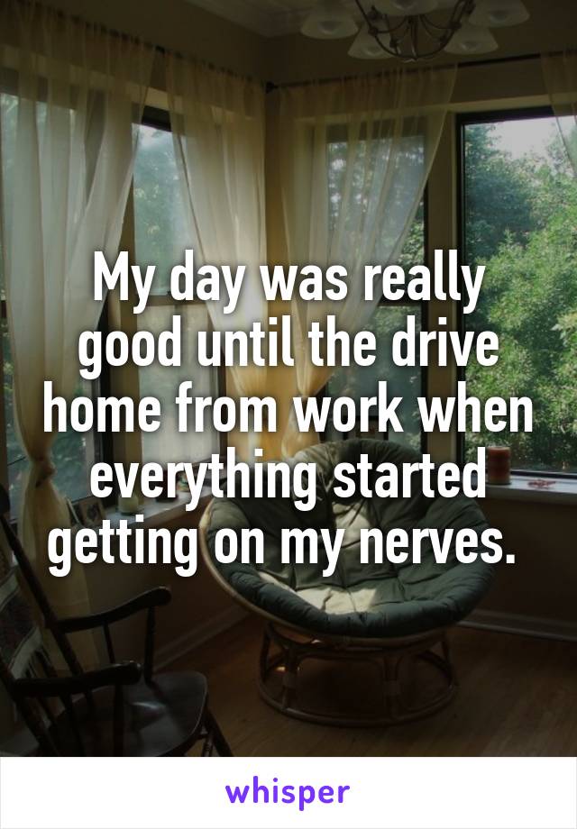 My day was really good until the drive home from work when everything started getting on my nerves. 