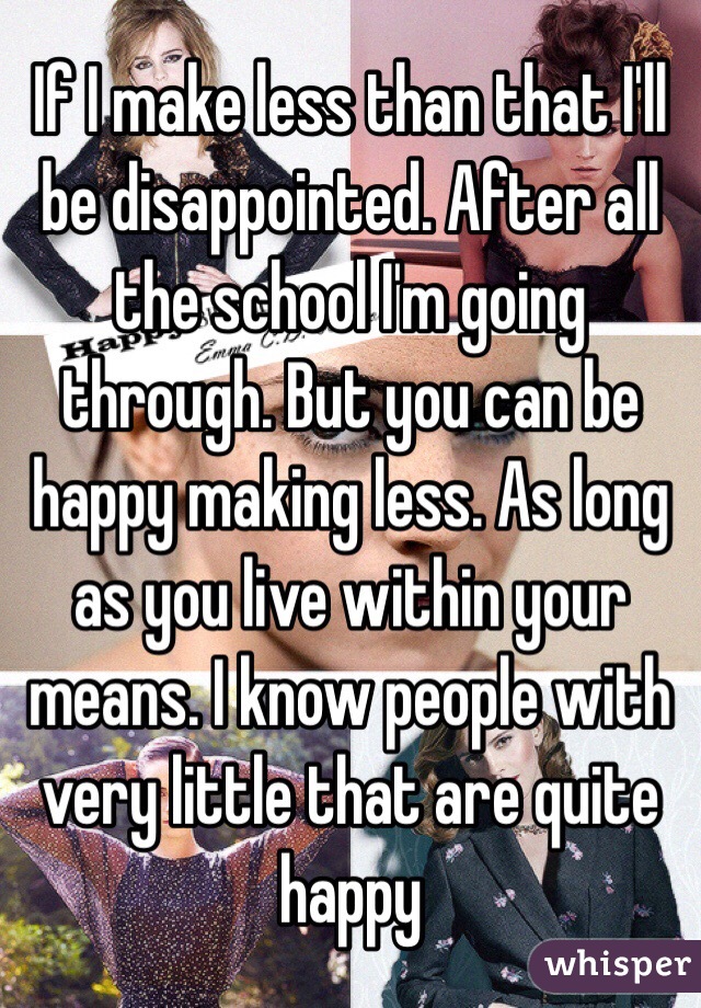 If I make less than that I'll be disappointed. After all the school I'm going through. But you can be happy making less. As long as you live within your means. I know people with very little that are quite happy