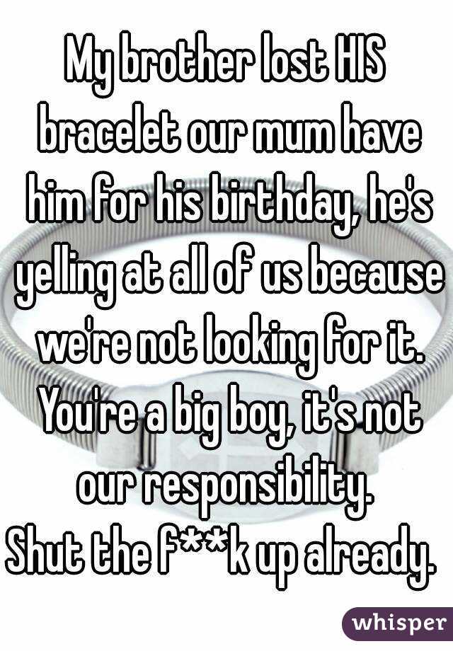 My brother lost HIS bracelet our mum have him for his birthday, he's yelling at all of us because we're not looking for it. You're a big boy, it's not our responsibility. 
Shut the f**k up already. 
