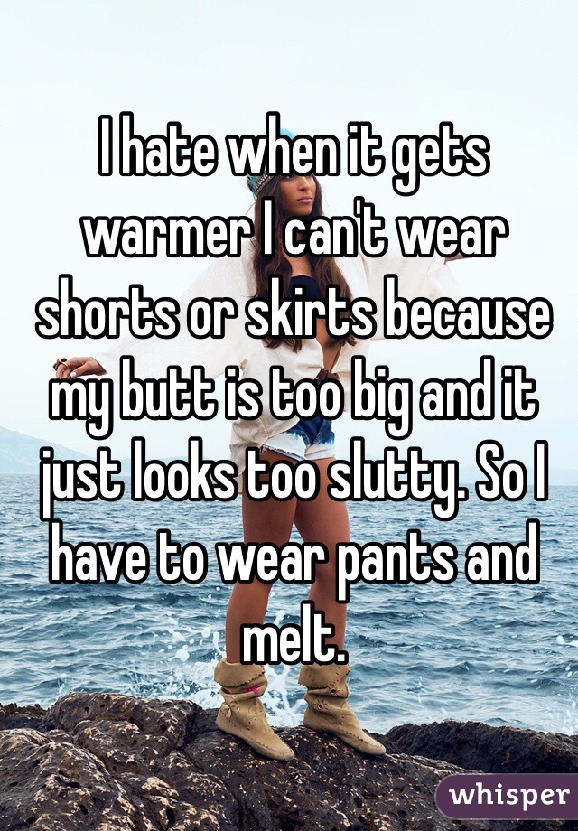 I hate when it gets warmer I can't wear shorts or skirts because my butt is too big and it just looks too slutty. So I have to wear pants and melt. 
