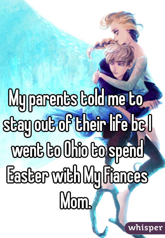 My parents told me to stay out of their life bc I went to Ohio to spend Easter with My Fiances Mom. 