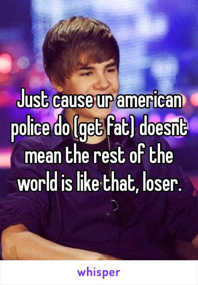 Just cause ur american police do (get fat) doesnt mean the rest of the world is like that, loser.