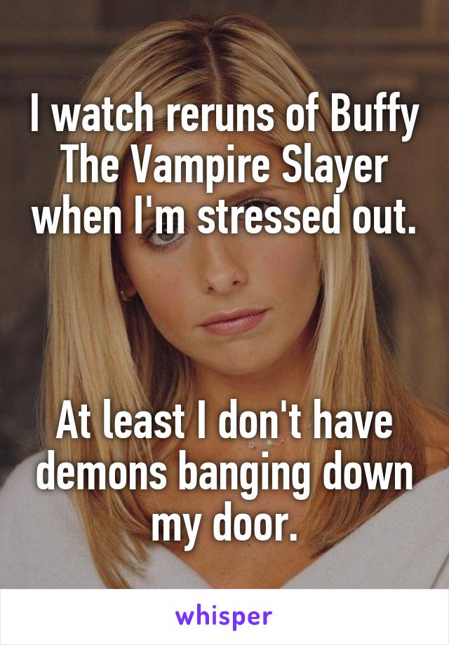 I watch reruns of Buffy The Vampire Slayer when I'm stressed out. 


At least I don't have demons banging down my door.