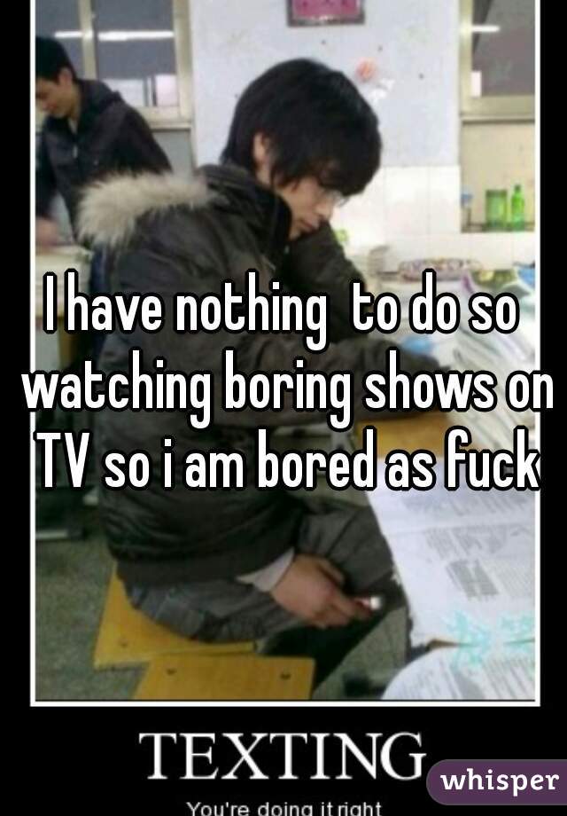 I have nothing  to do so watching boring shows on TV so i am bored as fuck
