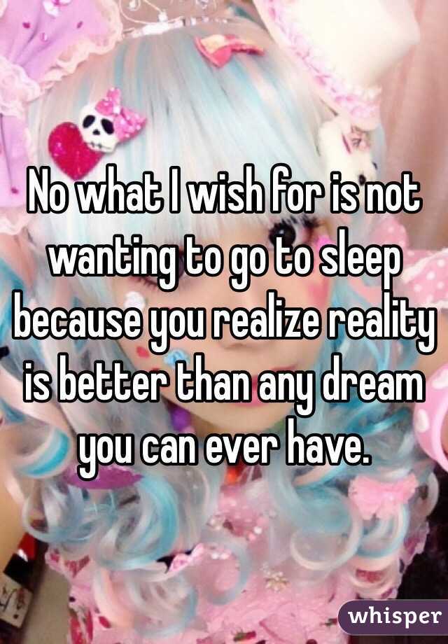 No what I wish for is not wanting to go to sleep because you realize reality is better than any dream you can ever have. 