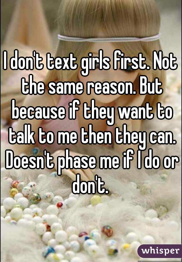 I don't text girls first. Not the same reason. But because if they want to talk to me then they can. Doesn't phase me if I do or don't. 