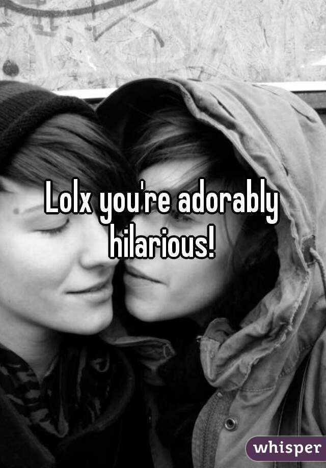 Lolx you're adorably hilarious! 