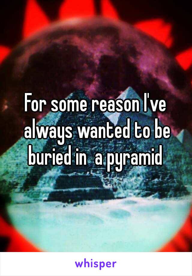 For some reason I've always wanted to be buried in  a pyramid 