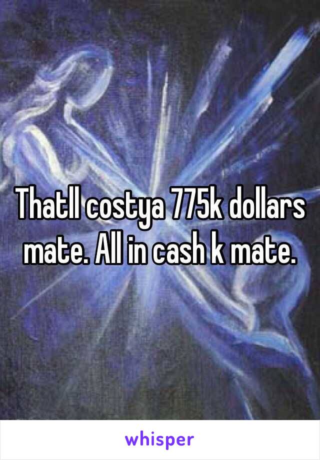 Thatll costya 775k dollars mate. All in cash k mate.