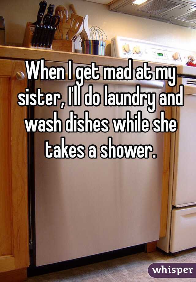 When I get mad at my sister, I'll do laundry and wash dishes while she takes a shower. 