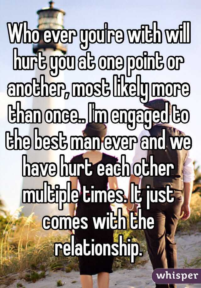 Who ever you're with will hurt you at one point or another, most likely more than once.. I'm engaged to the best man ever and we have hurt each other multiple times. It just comes with the relationship.