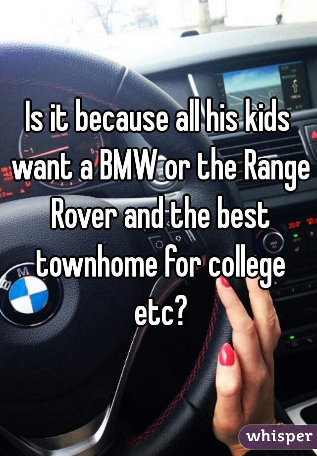 Is it because all his kids want a BMW or the Range Rover and the best townhome for college etc?