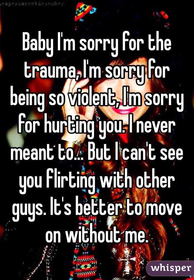 Baby I'm sorry for the trauma, I'm sorry for being so violent, I'm sorry for hurting you. I never meant to... But I can't see you flirting with other guys. It's better to move on without me. 