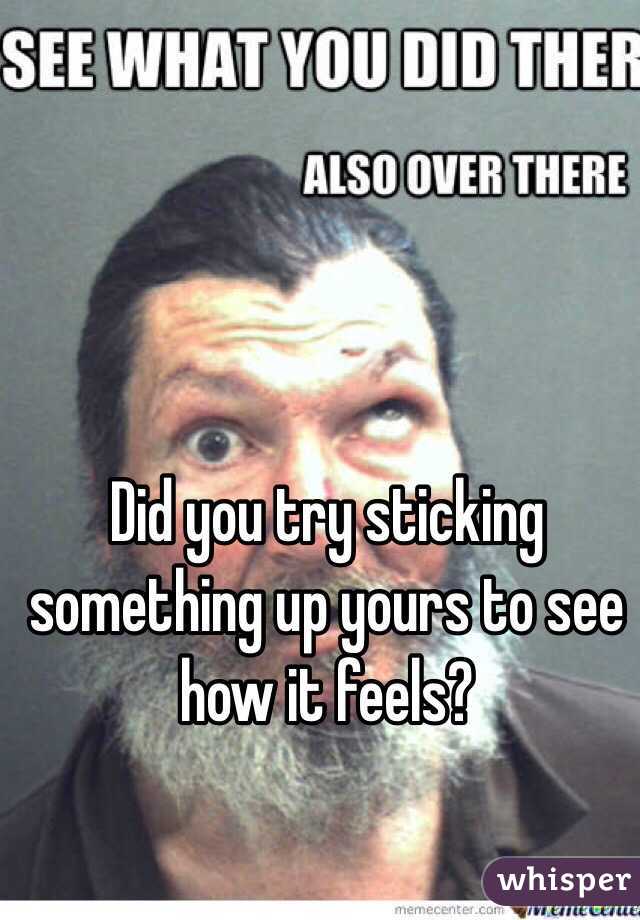 Did you try sticking something up yours to see how it feels?