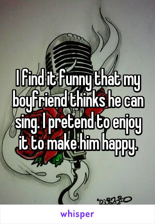 I find it funny that my boyfriend thinks he can sing. I pretend to enjoy it to make him happy.