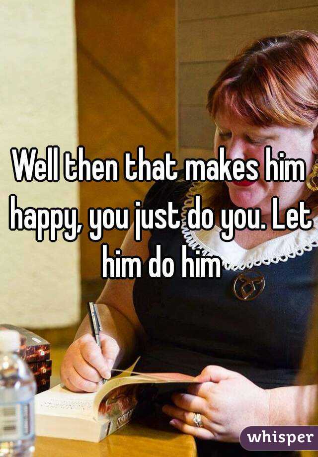 Well then that makes him happy, you just do you. Let him do him