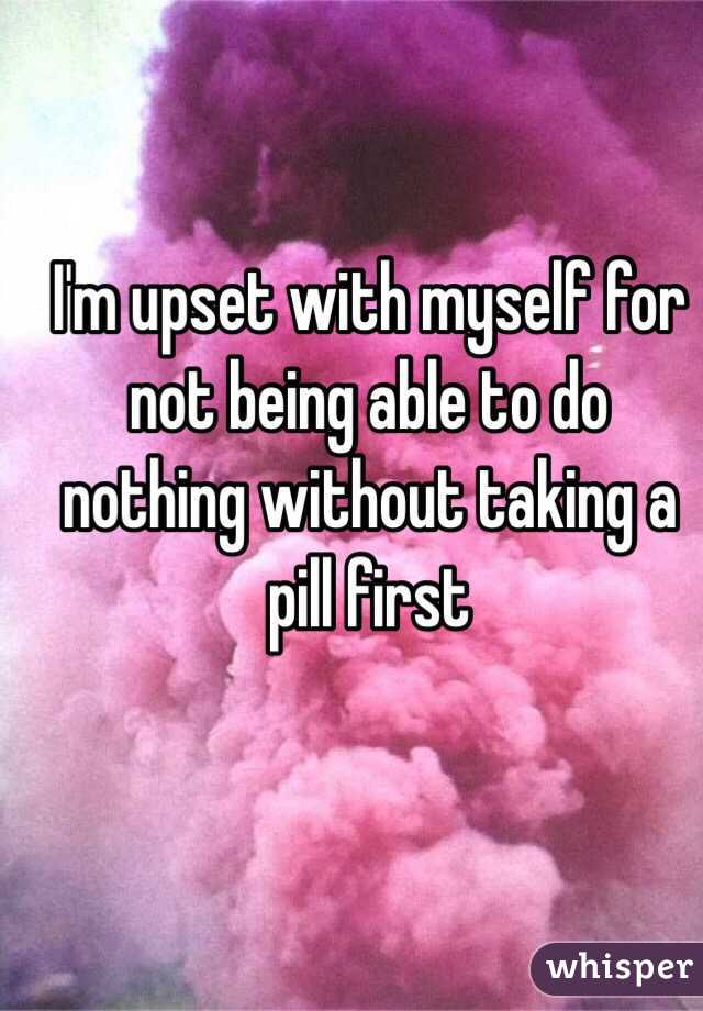 I'm upset with myself for not being able to do nothing without taking a pill first