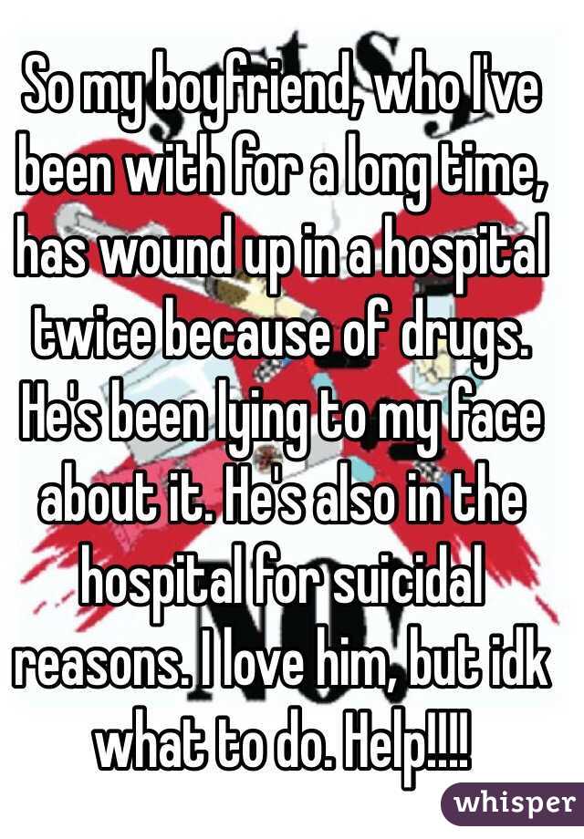 So my boyfriend, who I've been with for a long time, has wound up in a hospital twice because of drugs. He's been lying to my face about it. He's also in the hospital for suicidal reasons. I love him, but idk what to do. Help!!!!