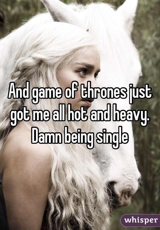 And game of thrones just got me all hot and heavy. Damn being single 