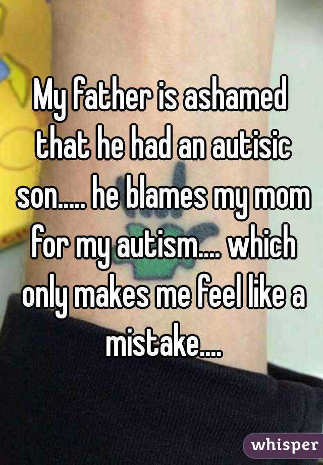 My father is ashamed that he had an autisic son..... he blames my mom for my autism.... which only makes me feel like a mistake....