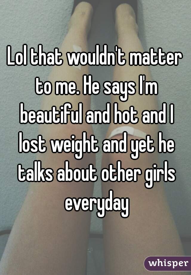 Lol that wouldn't matter to me. He says I'm beautiful and hot and I lost weight and yet he talks about other girls everyday
