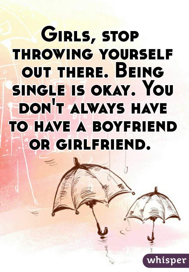 Girls, stop throwing yourself out there. Being single is okay. You don't always have to have a boyfriend or girlfriend. 