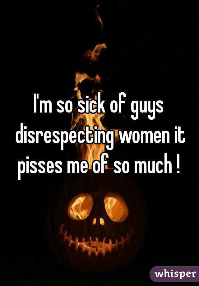 I'm so sick of guys disrespecting women it pisses me of so much ! 