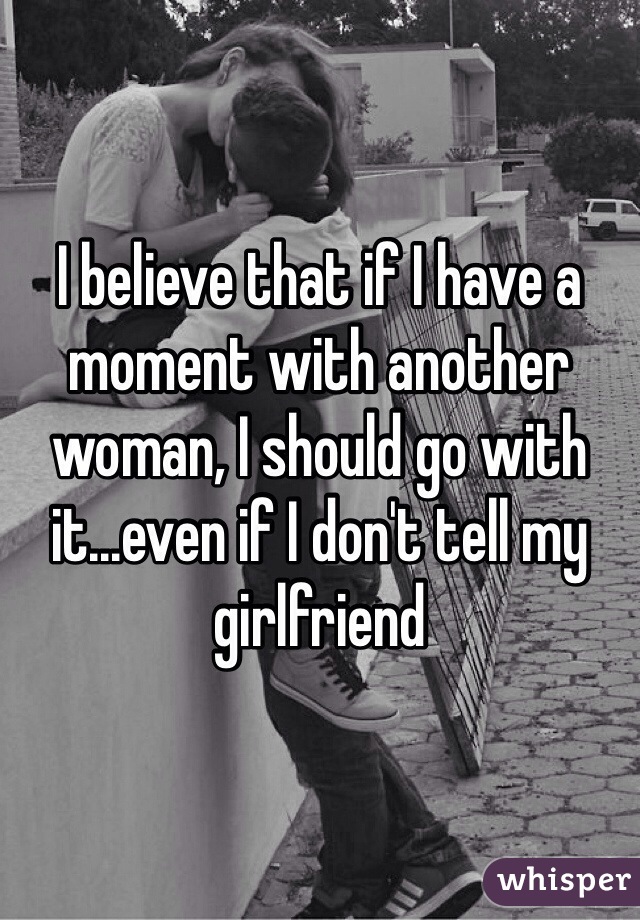 I believe that if I have a moment with another woman, I should go with it...even if I don't tell my girlfriend 
