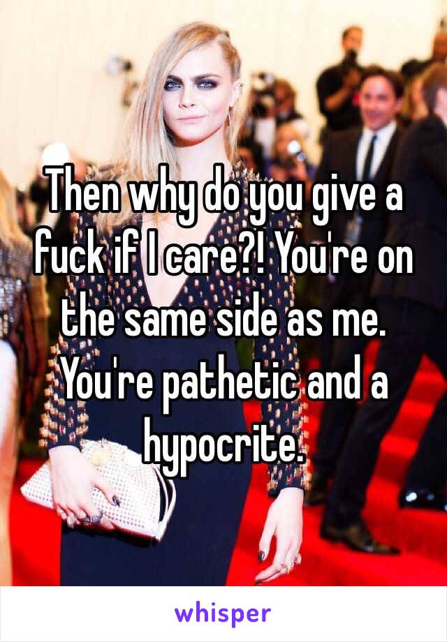 Then why do you give a fuck if I care?! You're on the same side as me. You're pathetic and a hypocrite.