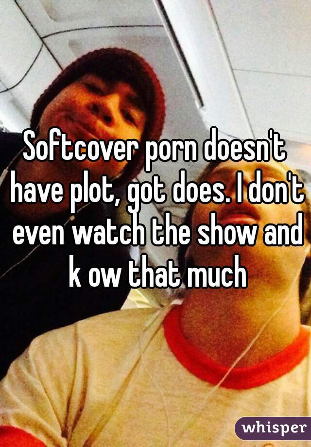 Softcover porn doesn't have plot, got does. I don't even watch the show and k ow that much