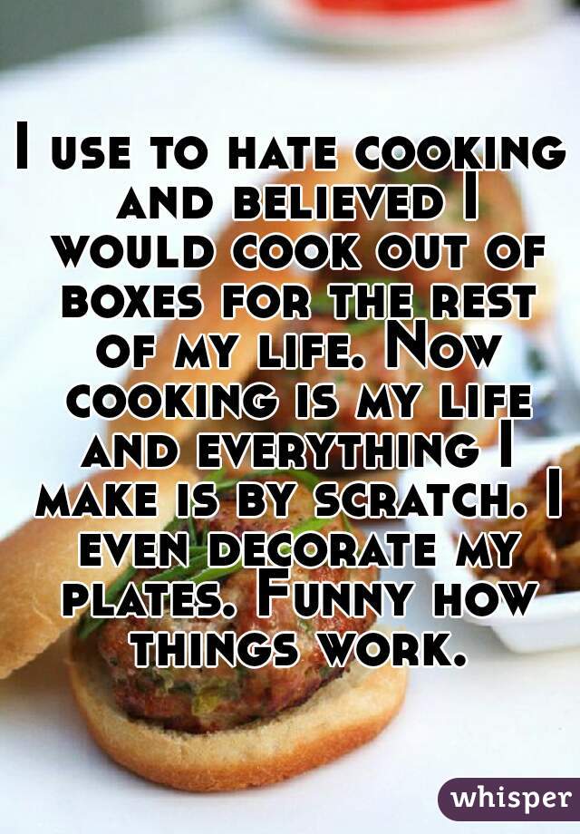 I use to hate cooking and believed I would cook out of boxes for the rest of my life. Now cooking is my life and everything I make is by scratch. I even decorate my plates. Funny how things work.