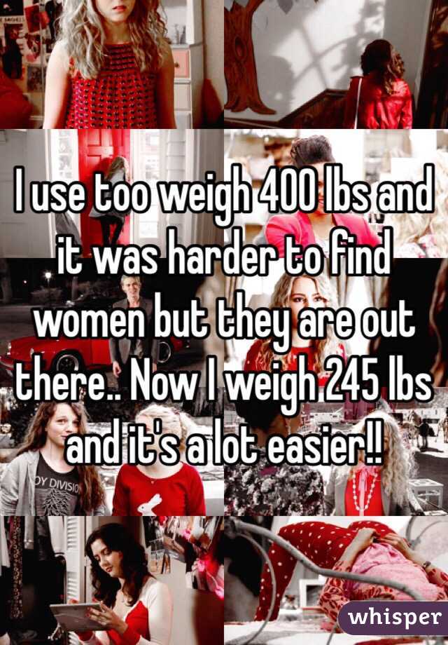 I use too weigh 400 lbs and it was harder to find women but they are out there.. Now I weigh 245 lbs and it's a lot easier!!