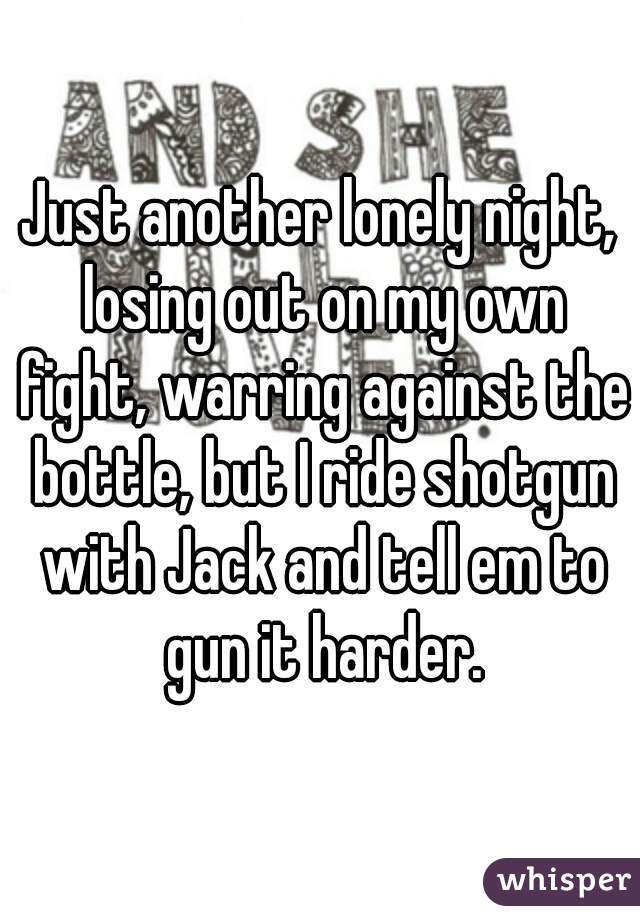 Just another lonely night, losing out on my own fight, warring against the bottle, but I ride shotgun with Jack and tell em to gun it harder.