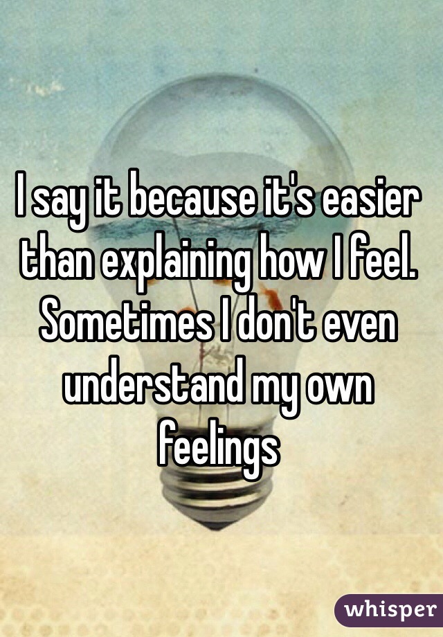 I say it because it's easier than explaining how I feel. Sometimes I don't even understand my own feelings 
