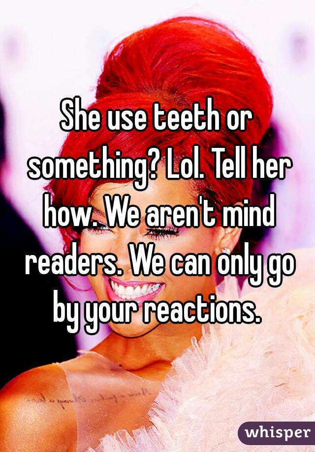 She use teeth or something? Lol. Tell her how. We aren't mind readers. We can only go by your reactions. 