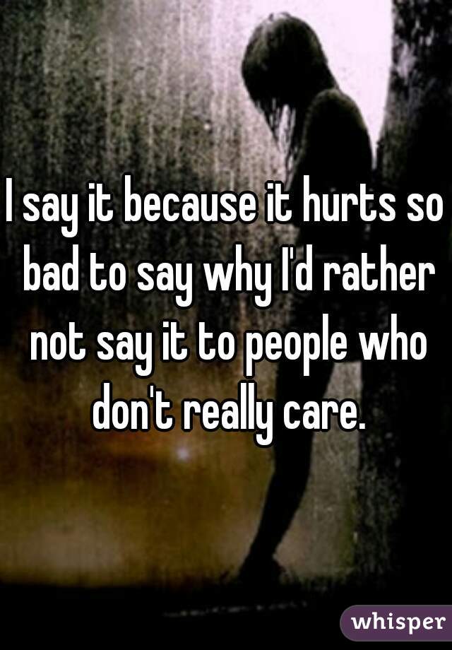 I say it because it hurts so bad to say why I'd rather not say it to people who don't really care.