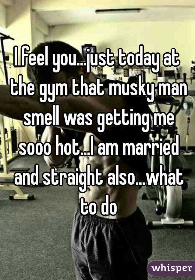 I feel you...just today at the gym that musky man smell was getting me sooo hot...I am married and straight also...what to do