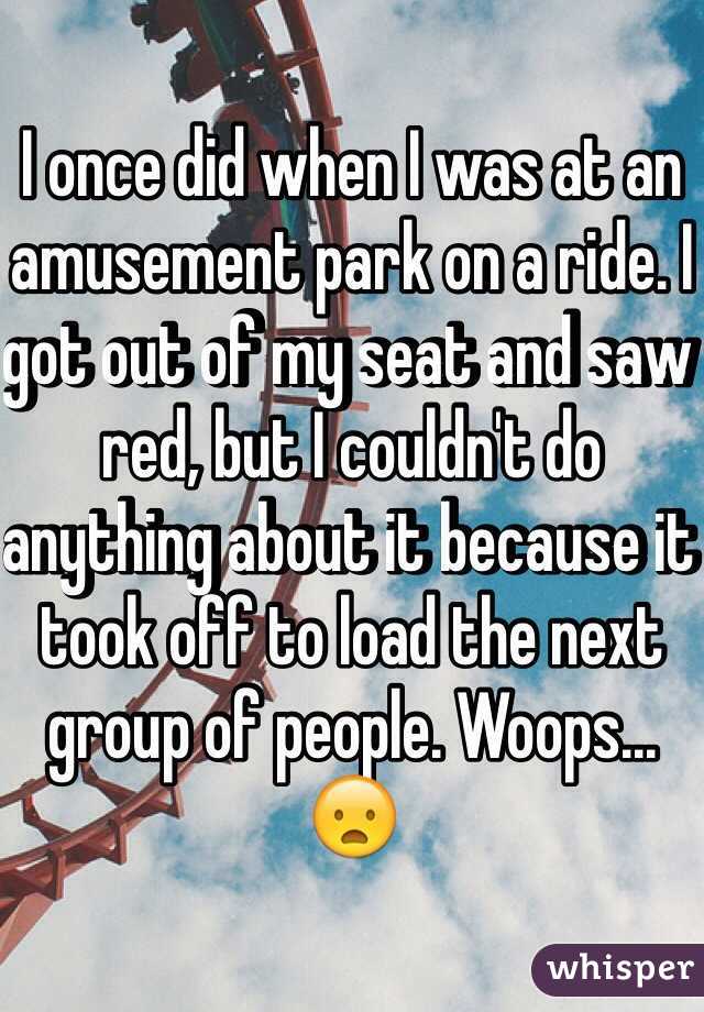 I once did when I was at an amusement park on a ride. I got out of my seat and saw red, but I couldn't do anything about it because it took off to load the next group of people. Woops... 😦