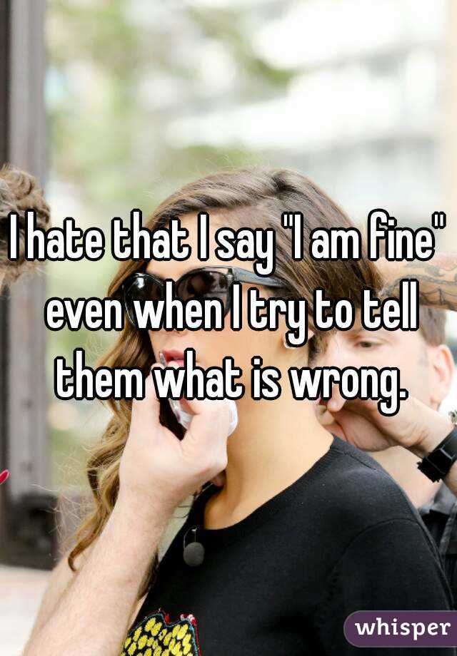 I hate that I say "I am fine" even when I try to tell them what is wrong.