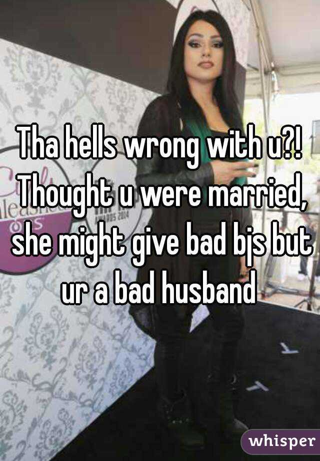 Tha hells wrong with u?! Thought u were married, she might give bad bjs but ur a bad husband 