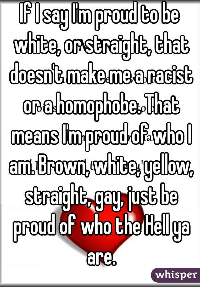If I say I'm proud to be white, or straight, that doesn't make me a racist or a homophobe. That means I'm proud of who I am. Brown, white, yellow, straight, gay, just be proud of who the Hell ya are.