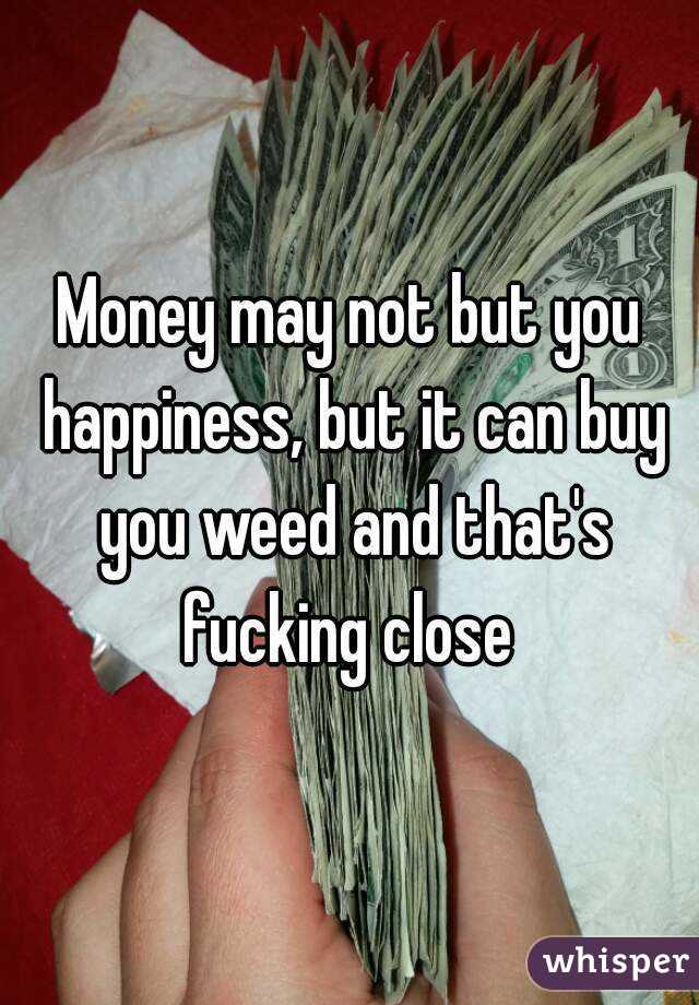 Money may not but you happiness, but it can buy you weed and that's fucking close 