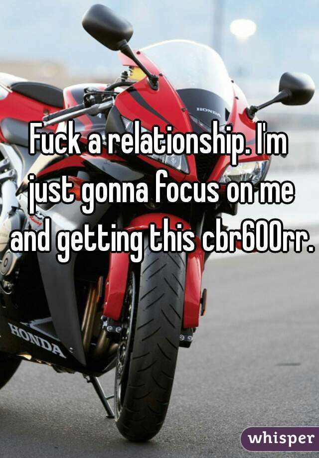 Fuck a relationship. I'm just gonna focus on me and getting this cbr600rr. 