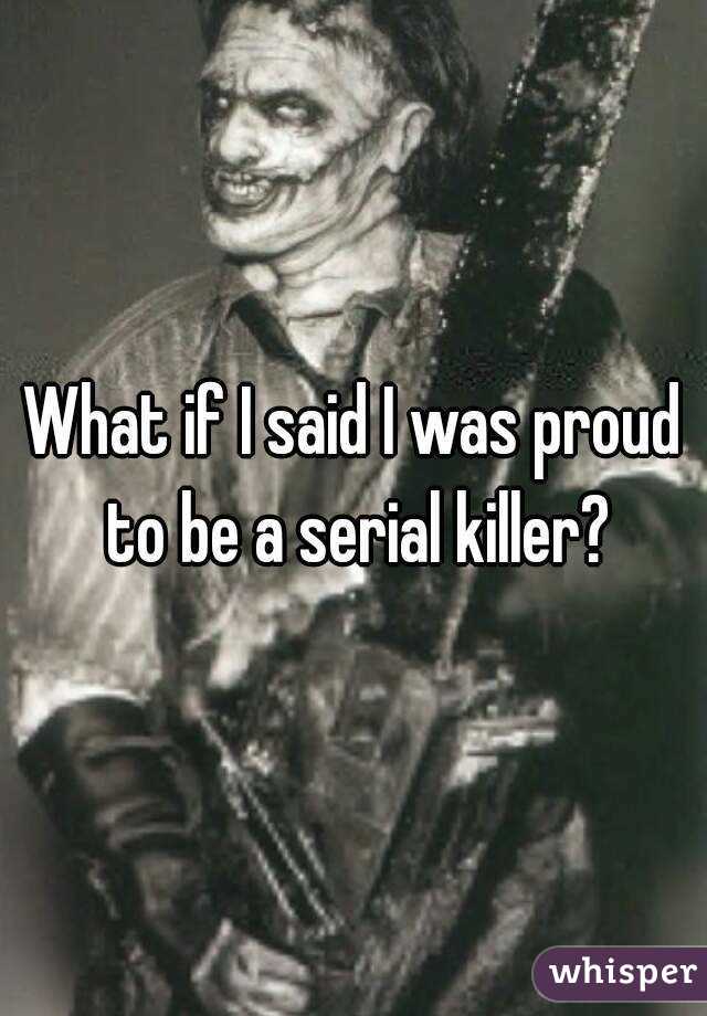 What if I said I was proud to be a serial killer?