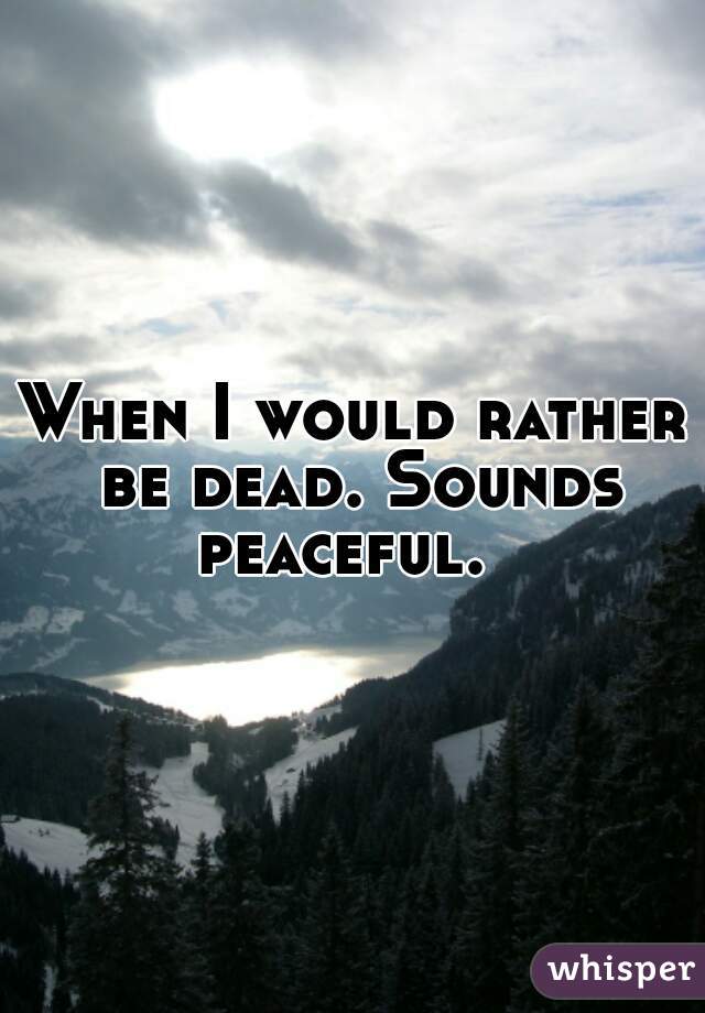 When I would rather be dead. Sounds peaceful.  