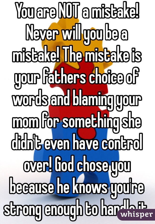 You are NOT a mistake! Never will you be a mistake! The mistake is your fathers choice of words and blaming your mom for something she didn't even have control over! God chose you because he knows you're strong enough to handle it. 
