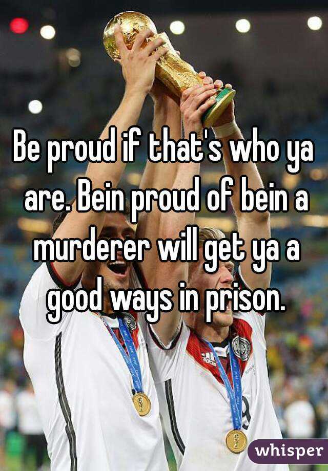 Be proud if that's who ya are. Bein proud of bein a murderer will get ya a good ways in prison.